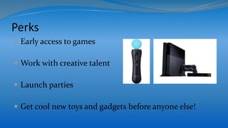 Perks
 Early access to games
 Work with creative talent
 Launch parties
 Get cool new toys and gadgets before anyone else!
 