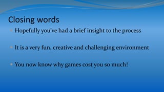 Closing words
 Hopefully you’ve had a brief insight to the process
 It is a very fun, creative and challenging environment
 You now know why games cost you so much!
 