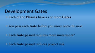 Development Gates
 Each of the Phases have a 1 or more Gates
 You pass each Gate before you move onto the next
 Each Gate passed requires more investment*
 Each Gate passed reduces project risk
 