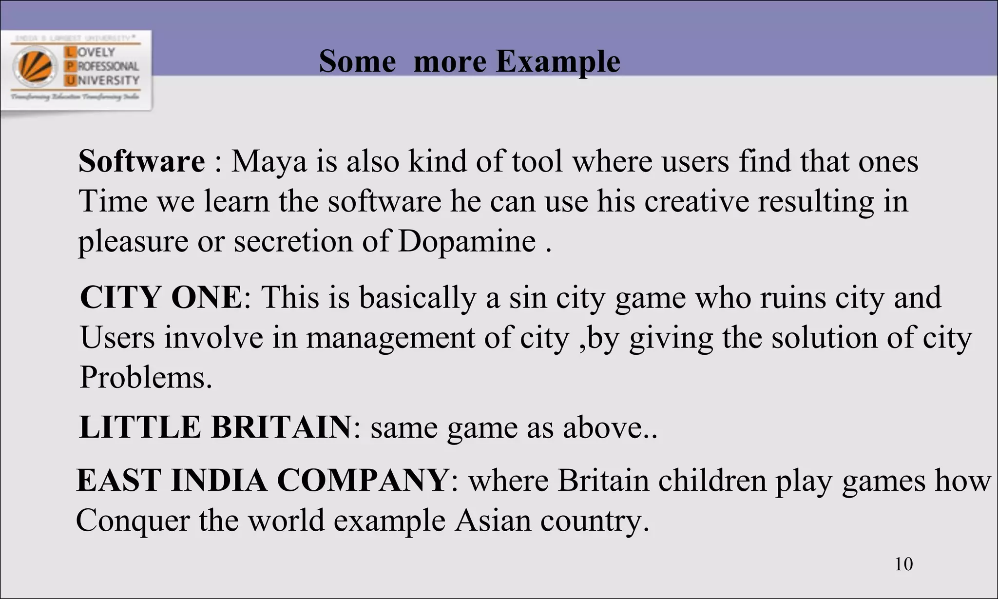 10
Some more Example
Software : Maya is also kind of tool where users find that ones
Time we learn the software he can use his creative resulting in
pleasure or secretion of Dopamine .
CITY ONE: This is basically a sin city game who ruins city and
Users involve in management of city ,by giving the solution of city
Problems.
LITTLE BRITAIN: same game as above..
EAST INDIA COMPANY: where Britain children play games how
Conquer the world example Asian country.
 