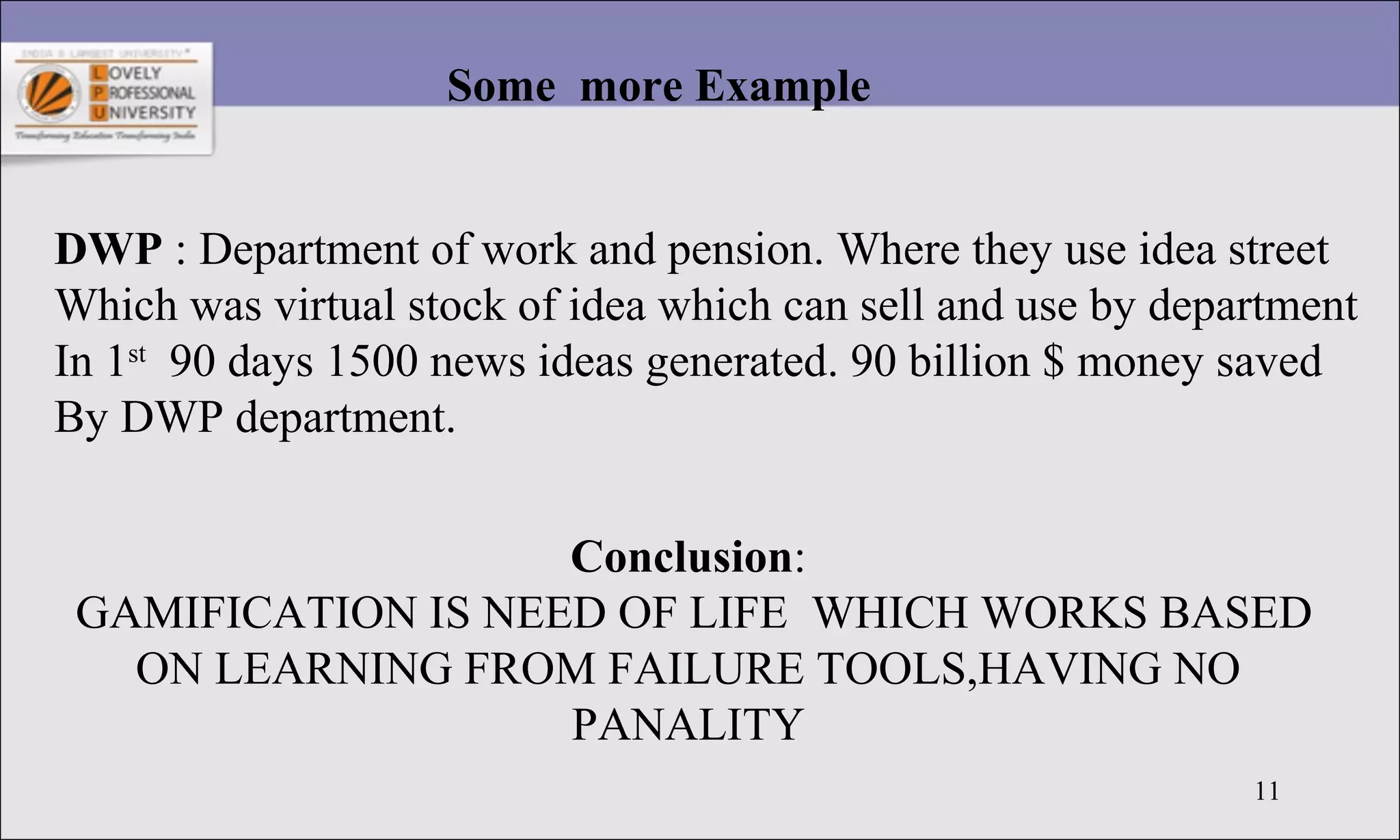 11
Some more Example
DWP : Department of work and pension. Where they use idea street
Which was virtual stock of idea which can sell and use by department
In 1st
90 days 1500 news ideas generated. 90 billion $ money saved
By DWP department.
Conclusion:
GAMIFICATION IS NEED OF LIFE WHICH WORKS BASED
ON LEARNING FROM FAILURE TOOLS,HAVING NO
PANALITY
 