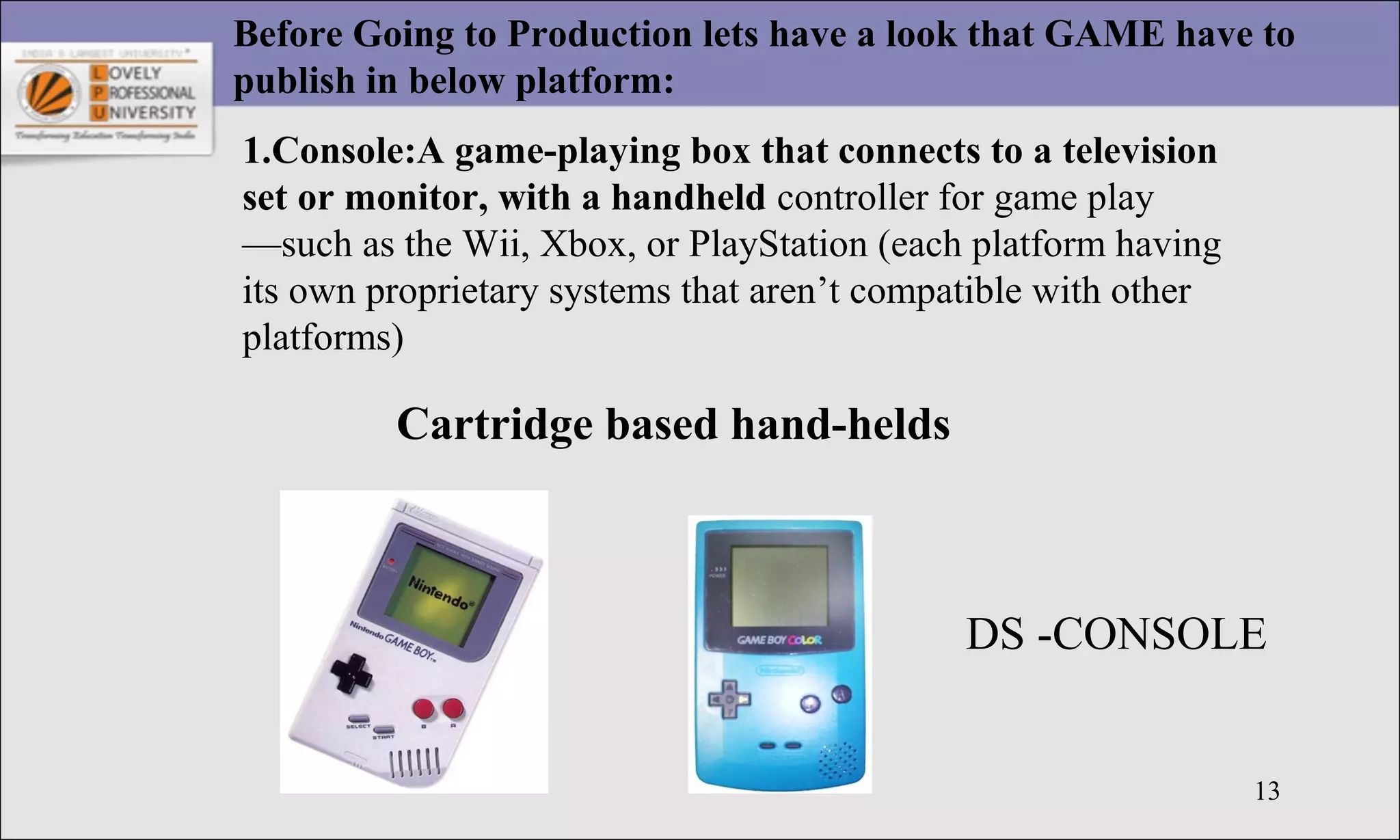 13
Before Going to Production lets have a look that GAME have to
publish in below platform:
1.Console:A game-playing box that connects to a television
set or monitor, with a handheld controller for game play
—such as the Wii, Xbox, or PlayStation (each platform having
its own proprietary systems that aren’t compatible with other
platforms)
Cartridge based hand-helds
DS -CONSOLE
 