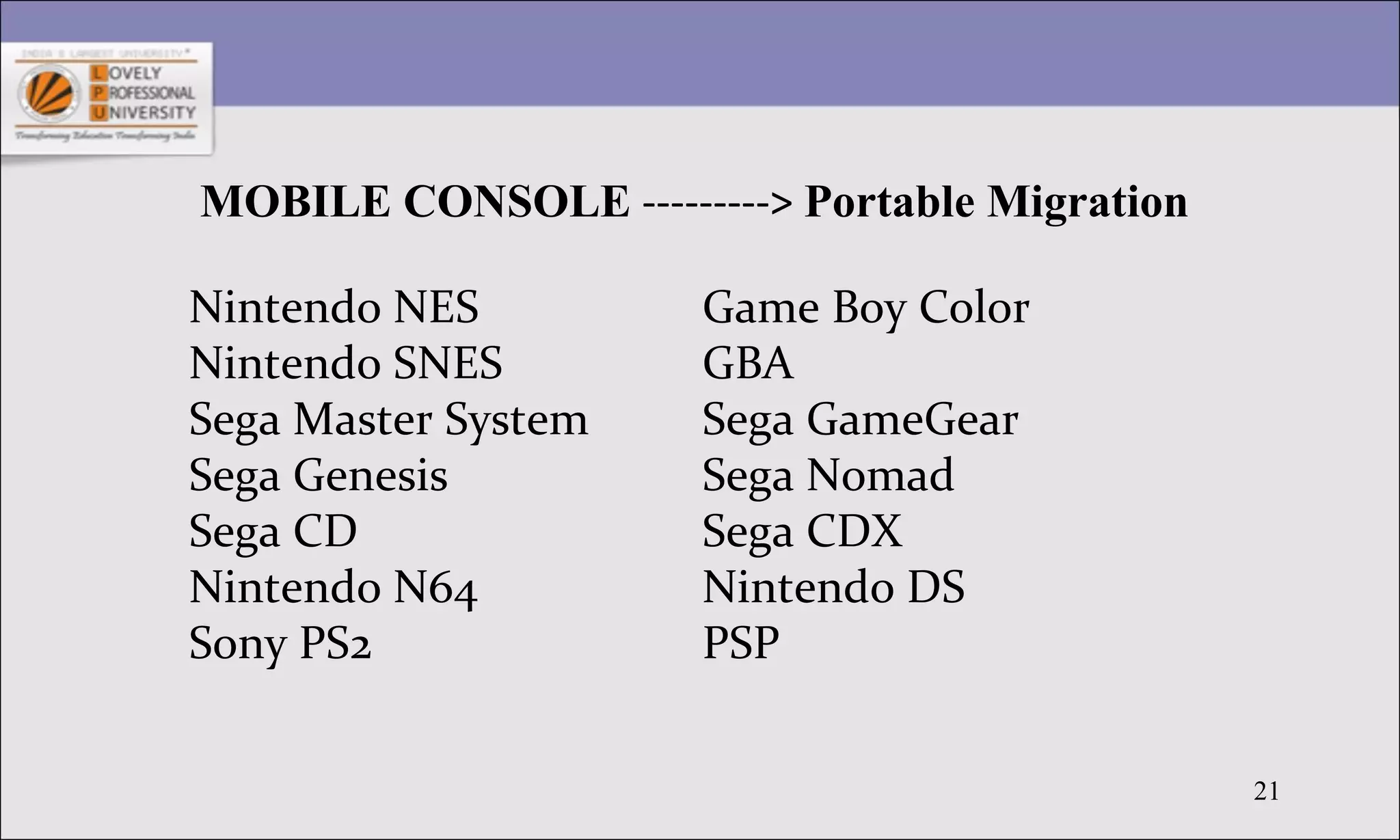21
MOBILE CONSOLE ---------> Portable Migration
Nintendo NES
Nintendo SNES
Sega Master System
Sega Genesis
Sega CD
Nintendo N64
Sony PS2
Game Boy Color
GBA
Sega GameGear
Sega Nomad
Sega CDX
Nintendo DS
PSP
 