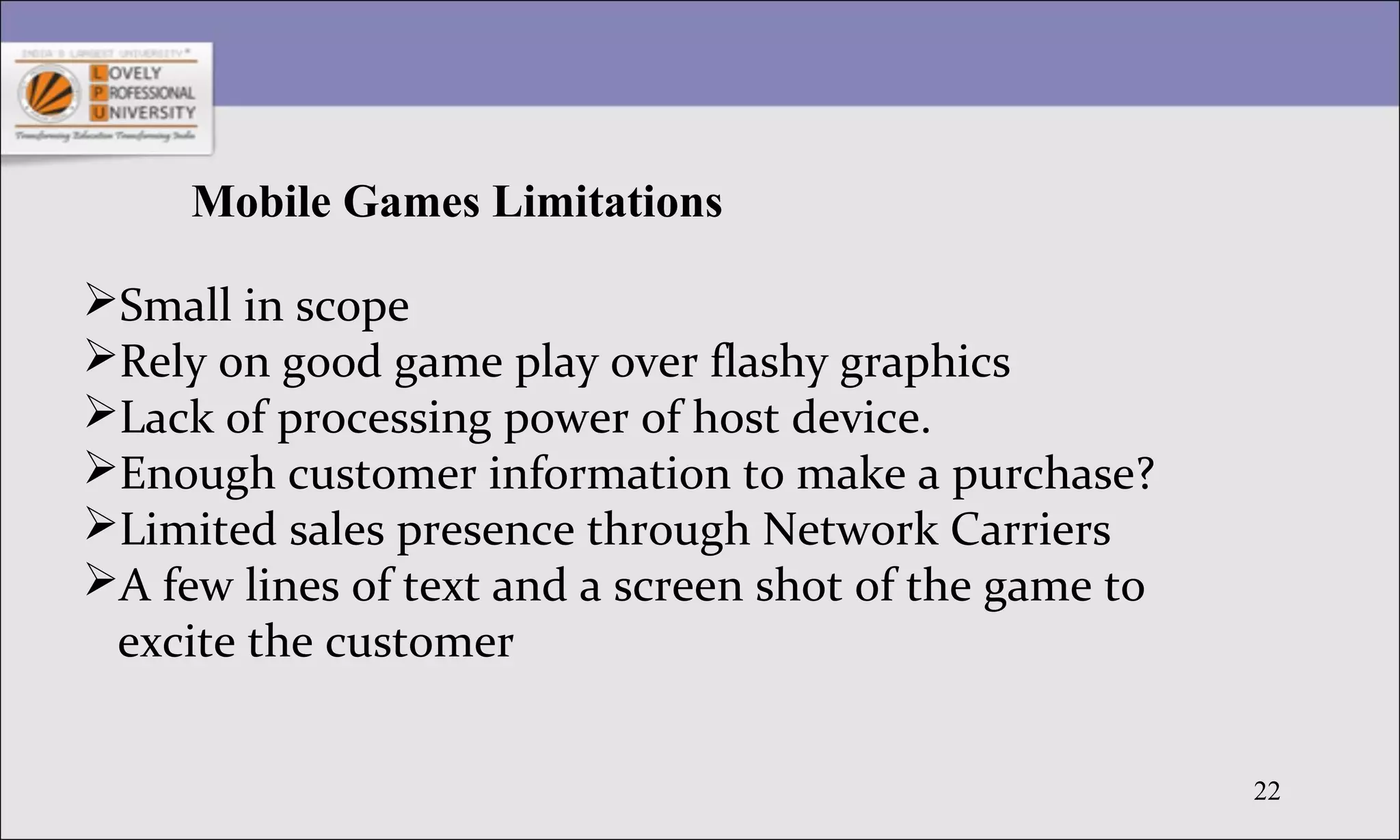 22
Mobile Games Limitations
Small in scope
Rely on good game play over flashy graphics
Lack of processing power of host device.
Enough customer information to make a purchase?
Limited sales presence through Network Carriers
A few lines of text and a screen shot of the game to
excite the customer
 