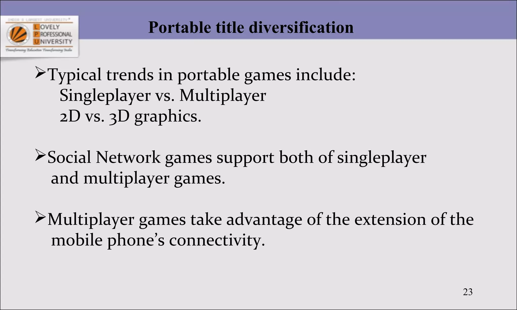 23
Portable title diversification
Typical trends in portable games include:
Singleplayer vs. Multiplayer
2D vs. 3D graphics.
Social Network games support both of singleplayer
and multiplayer games.
Multiplayer games take advantage of the extension of the
mobile phone’s connectivity.
 
