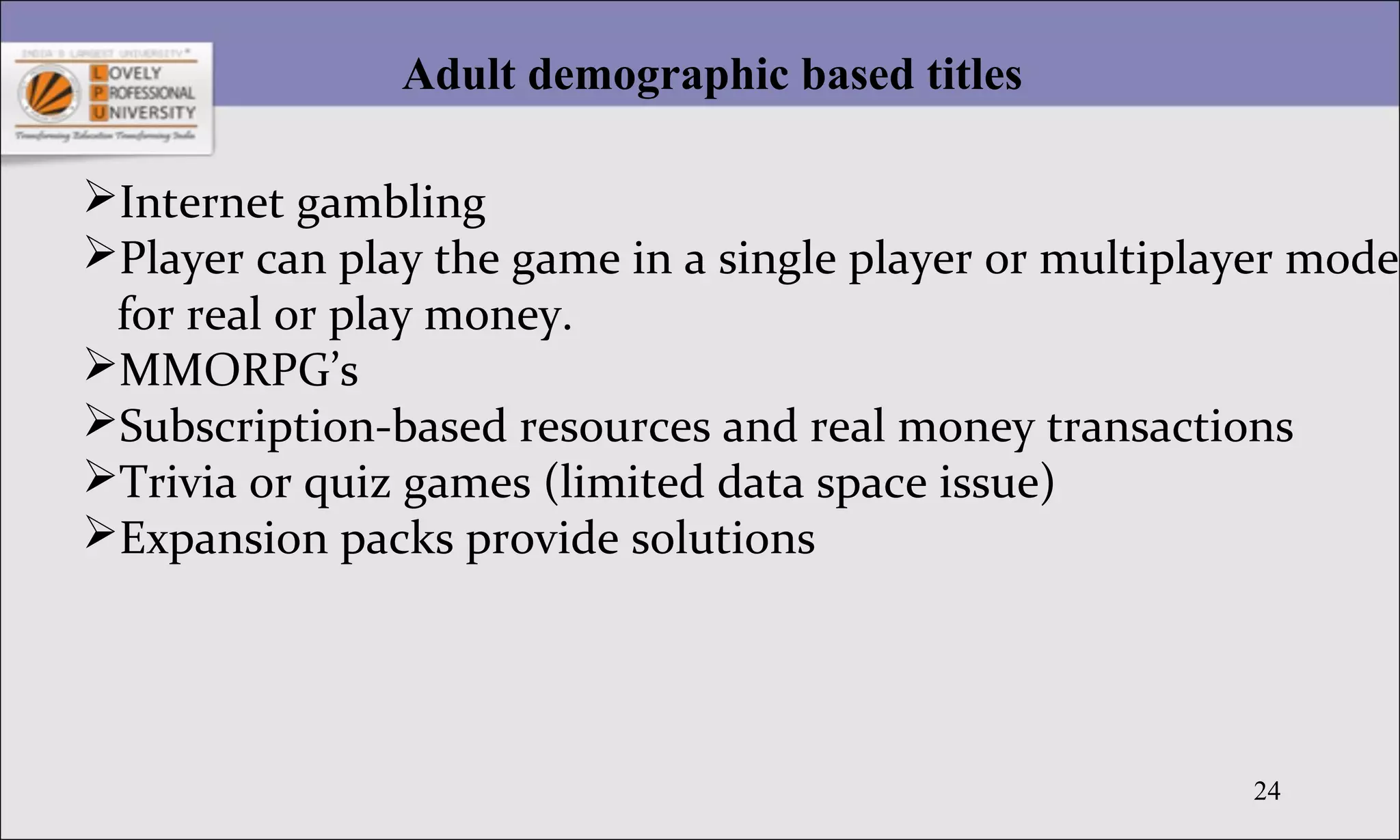 24
Adult demographic based titles
Internet gambling
Player can play the game in a single player or multiplayer mode
for real or play money.
MMORPG’s
Subscription-based resources and real money transactions
Trivia or quiz games (limited data space issue)
Expansion packs provide solutions
 