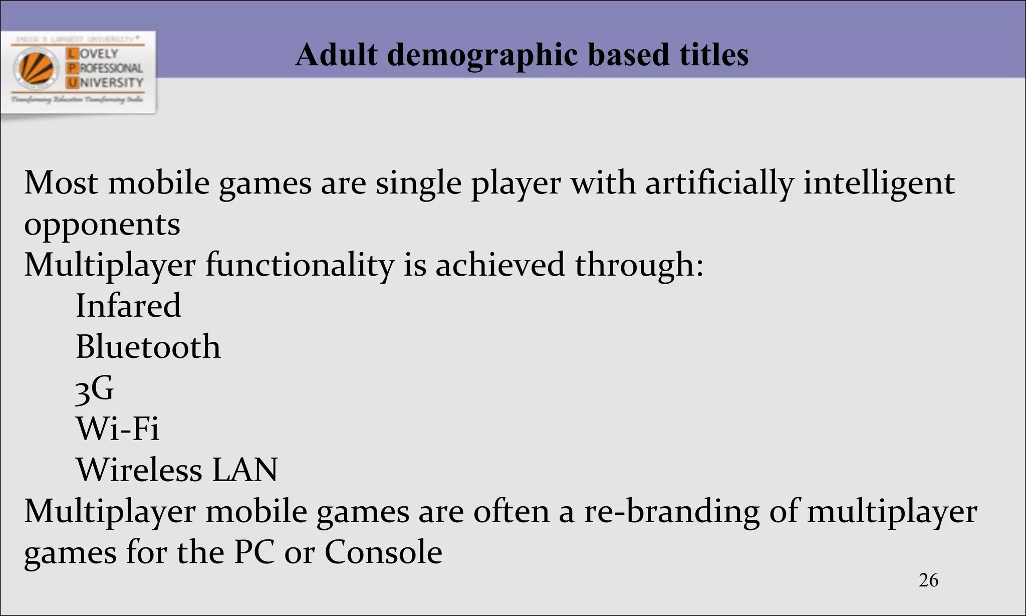 26
Adult demographic based titles
Most mobile games are single player with artificially intelligent
opponents
Multiplayer functionality is achieved through:
Infared
Bluetooth
3G
Wi-Fi
Wireless LAN
Multiplayer mobile games are often a re-branding of multiplayer
games for the PC or Console
 