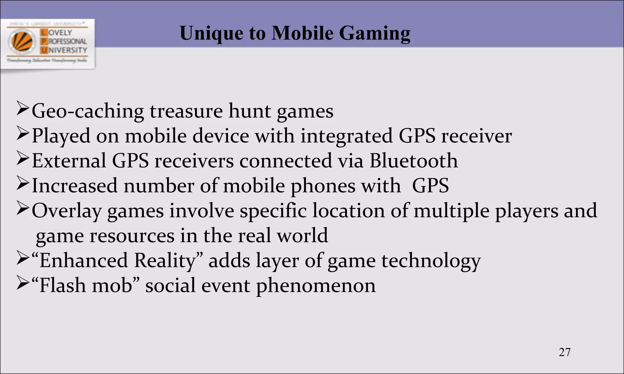 27
Unique to Mobile Gaming
Geo-caching treasure hunt games
Played on mobile device with integrated GPS receiver
External GPS receivers connected via Bluetooth
Increased number of mobile phones with GPS
Overlay games involve specific location of multiple players and
game resources in the real world
“Enhanced Reality” adds layer of game technology
“Flash mob” social event phenomenon
 