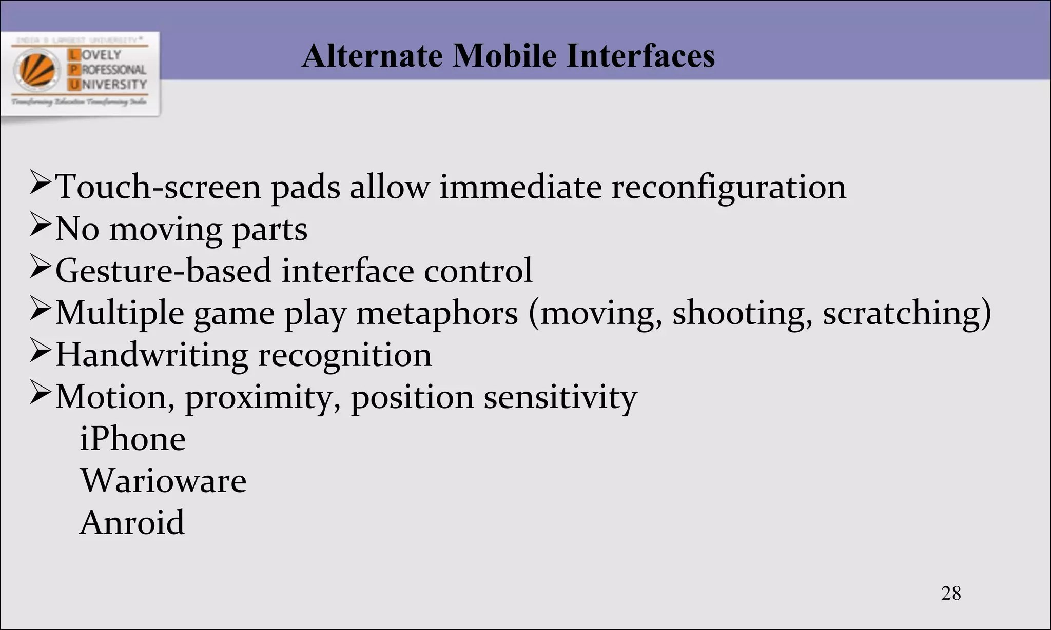 28
Alternate Mobile Interfaces
Touch-screen pads allow immediate reconfiguration
No moving parts
Gesture-based interface control
Multiple game play metaphors (moving, shooting, scratching)
Handwriting recognition
Motion, proximity, position sensitivity
iPhone
Warioware
Anroid
 