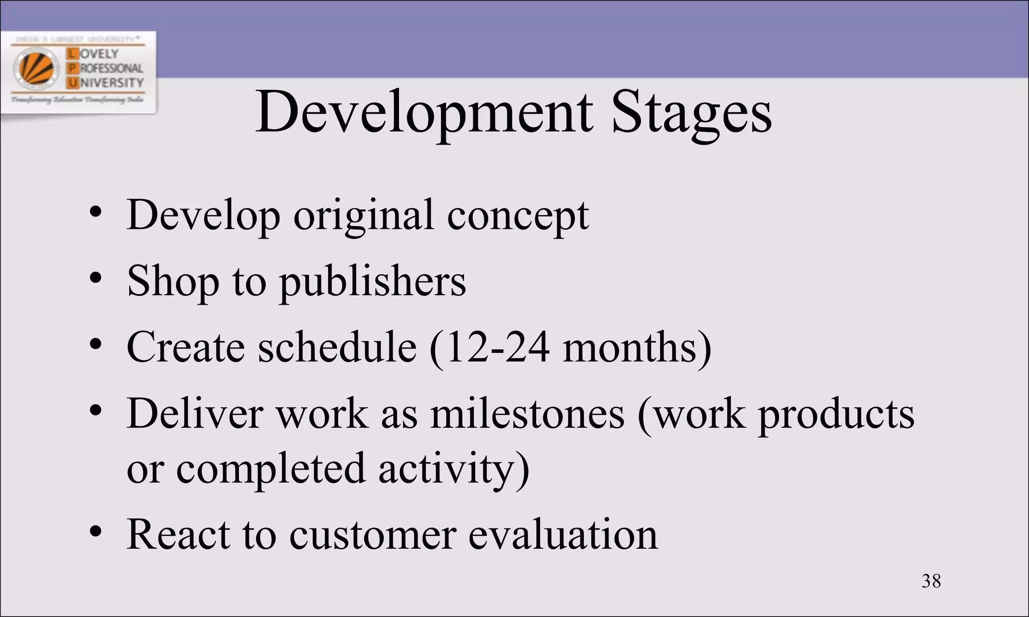 38
Development Stages
• Develop original concept
• Shop to publishers
• Create schedule (12-24 months)
• Deliver work as milestones (work products
or completed activity)
• React to customer evaluation
 