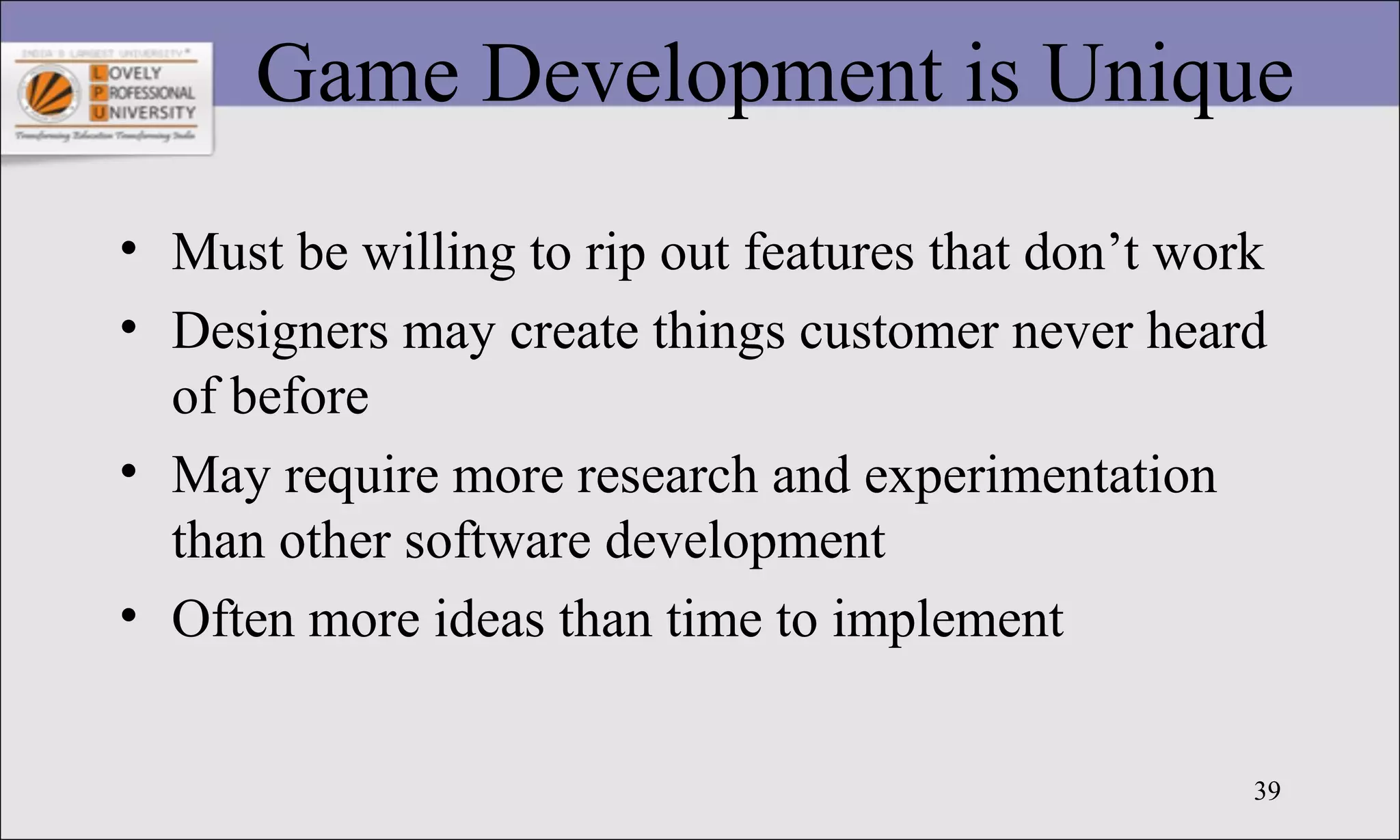 39
Game Development is Unique
• Must be willing to rip out features that don’t work
• Designers may create things customer never heard
of before
• May require more research and experimentation
than other software development
• Often more ideas than time to implement
 
