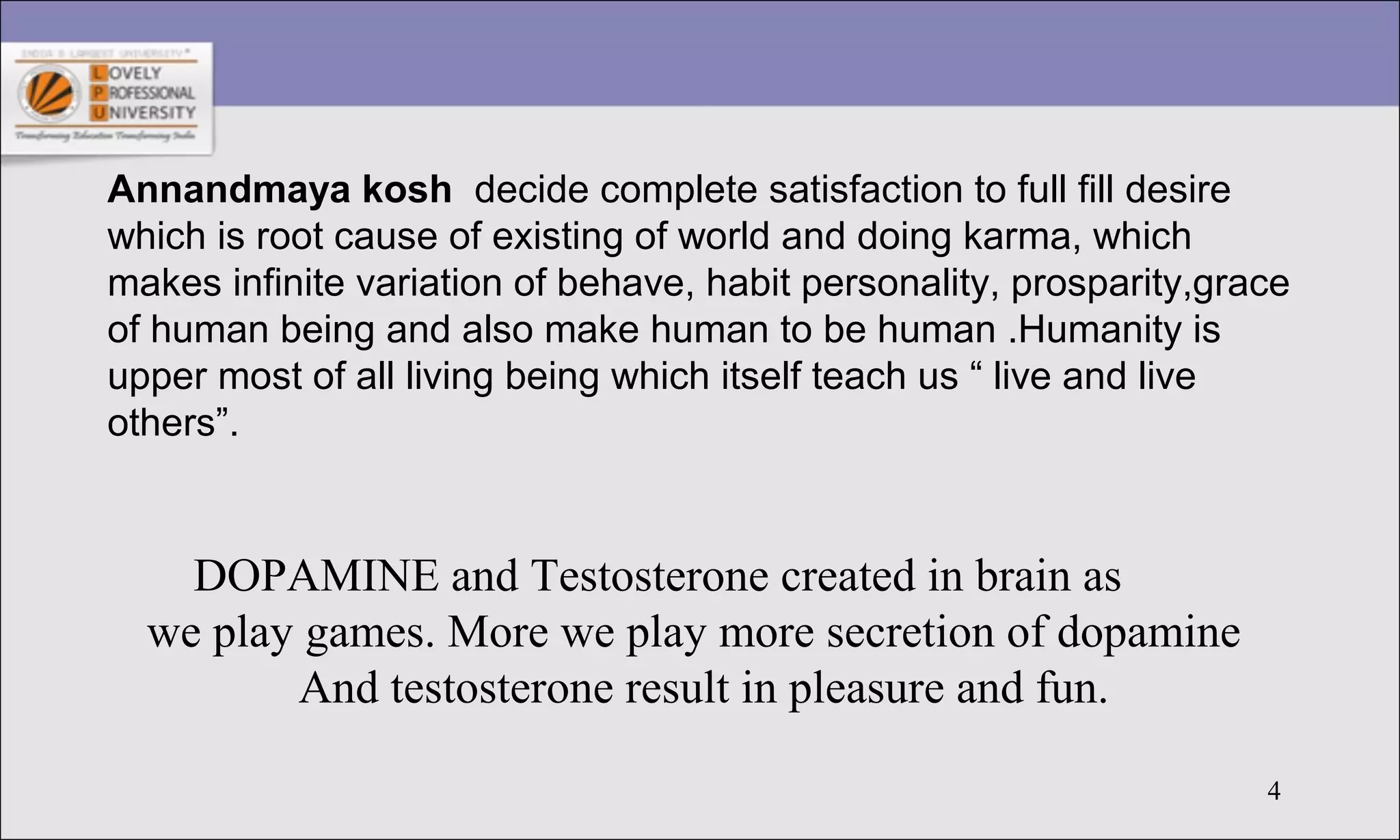 4
Annandmaya kosh decide complete satisfaction to full fill desire
which is root cause of existing of world and doing karma, which
makes infinite variation of behave, habit personality, prosparity,grace
of human being and also make human to be human .Humanity is
upper most of all living being which itself teach us “ live and live
others”.
DOPAMINE and Testosterone created in brain as
we play games. More we play more secretion of dopamine
And testosterone result in pleasure and fun.
 