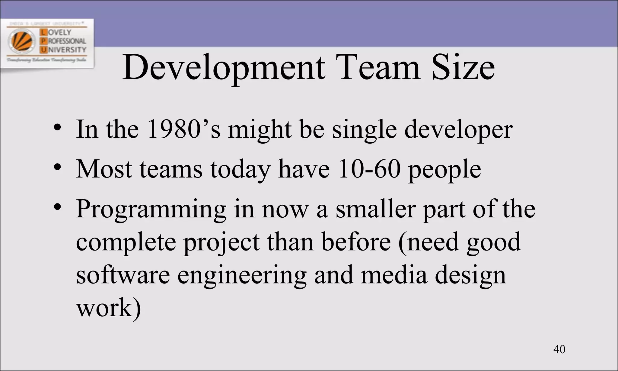 40
Development Team Size
• In the 1980’s might be single developer
• Most teams today have 10-60 people
• Programming in now a smaller part of the
complete project than before (need good
software engineering and media design
work)
 