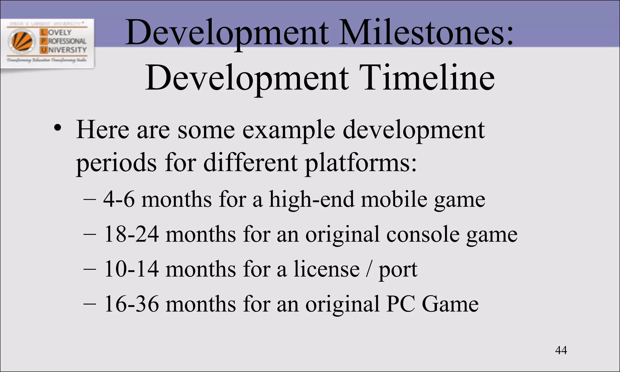 44
Development Milestones:
Development Timeline
• Here are some example development
periods for different platforms:
– 4-6 months for a high-end mobile game
– 18-24 months for an original console game
– 10-14 months for a license / port
– 16-36 months for an original PC Game
 