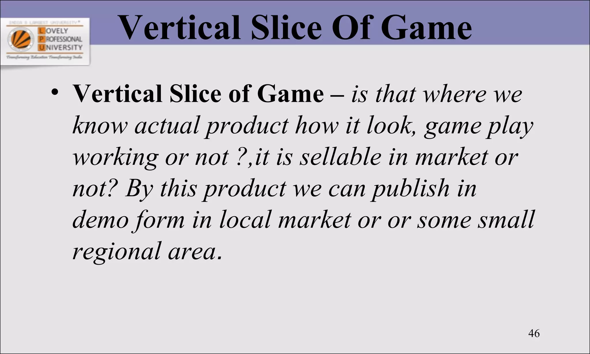 46
Vertical Slice Of Game
• Vertical Slice of Game – is that where we
know actual product how it look, game play
working or not ?,it is sellable in market or
not? By this product we can publish in
demo form in local market or or some small
regional area.
 