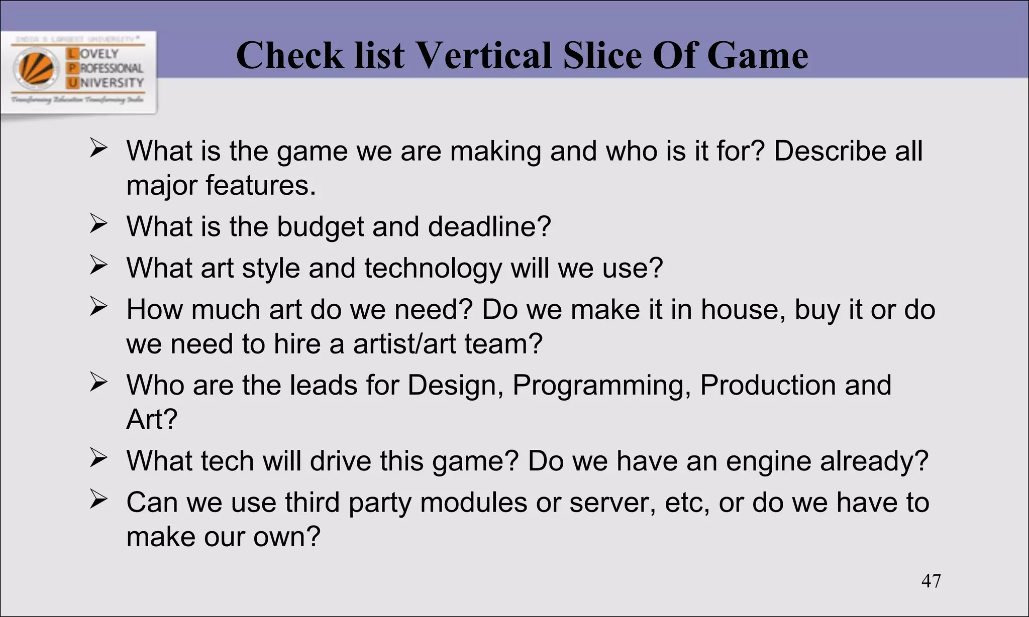 47
Check list Vertical Slice Of Game
 What is the game we are making and who is it for? Describe all
major features.
 What is the budget and deadline?
 What art style and technology will we use?
 How much art do we need? Do we make it in house, buy it or do
we need to hire a artist/art team?
 Who are the leads for Design, Programming, Production and
Art?
 What tech will drive this game? Do we have an engine already?
 Can we use third party modules or server, etc, or do we have to
make our own?
 