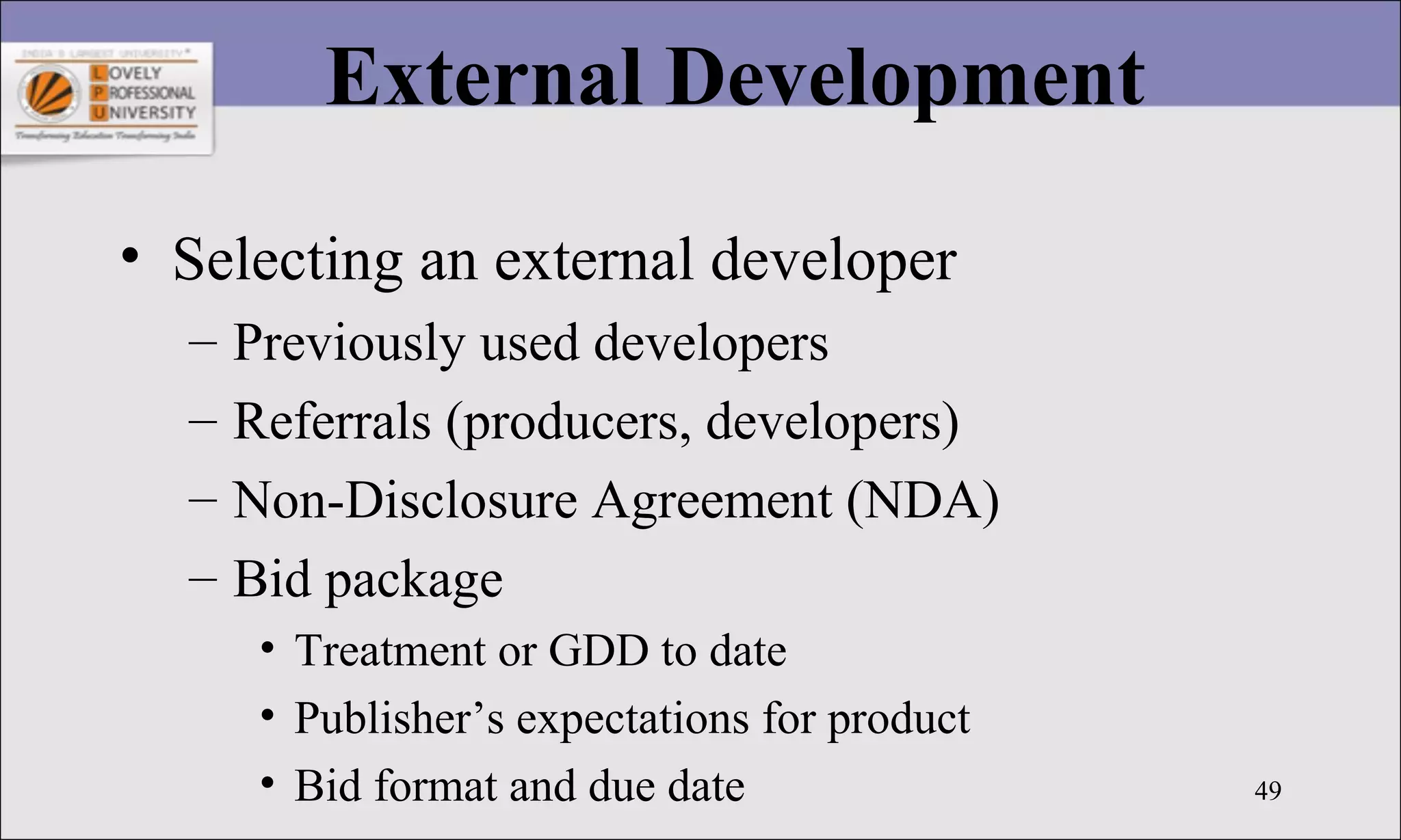 49
External Development
• Selecting an external developer
– Previously used developers
– Referrals (producers, developers)
– Non-Disclosure Agreement (NDA)
– Bid package
• Treatment or GDD to date
• Publisher’s expectations for product
• Bid format and due date
 