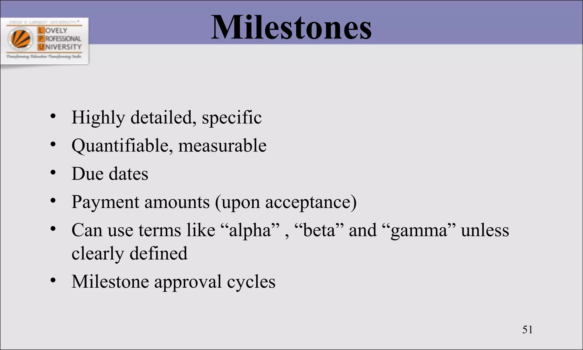 51
Milestones
• Highly detailed, specific
• Quantifiable, measurable
• Due dates
• Payment amounts (upon acceptance)
• Can use terms like “alpha” , “beta” and “gamma” unless
clearly defined
• Milestone approval cycles
 