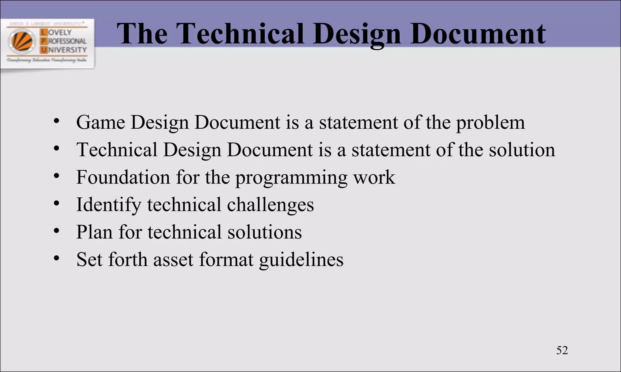 52
The Technical Design Document
• Game Design Document is a statement of the problem
• Technical Design Document is a statement of the solution
• Foundation for the programming work
• Identify technical challenges
• Plan for technical solutions
• Set forth asset format guidelines
 