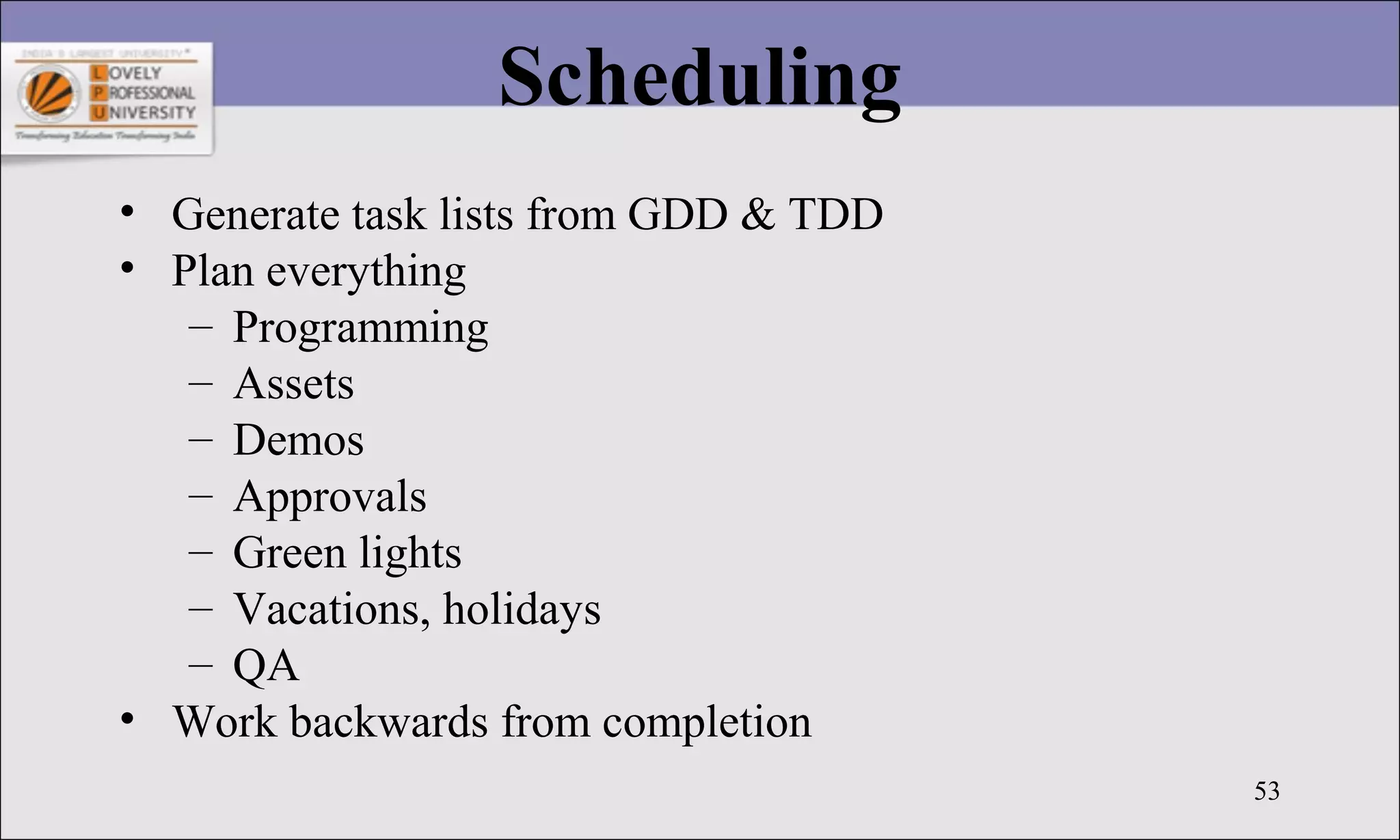 53
Scheduling
• Generate task lists from GDD & TDD
• Plan everything
– Programming
– Assets
– Demos
– Approvals
– Green lights
– Vacations, holidays
– QA
• Work backwards from completion
 
