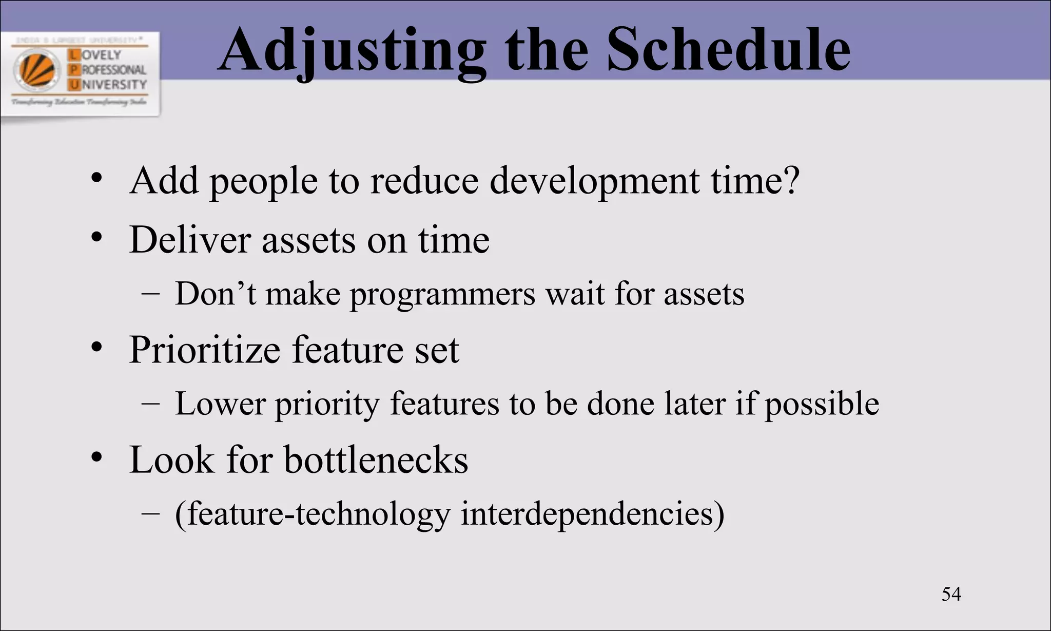 54
Adjusting the Schedule
• Add people to reduce development time?
• Deliver assets on time
– Don’t make programmers wait for assets
• Prioritize feature set
– Lower priority features to be done later if possible
• Look for bottlenecks
– (feature-technology interdependencies)
 
