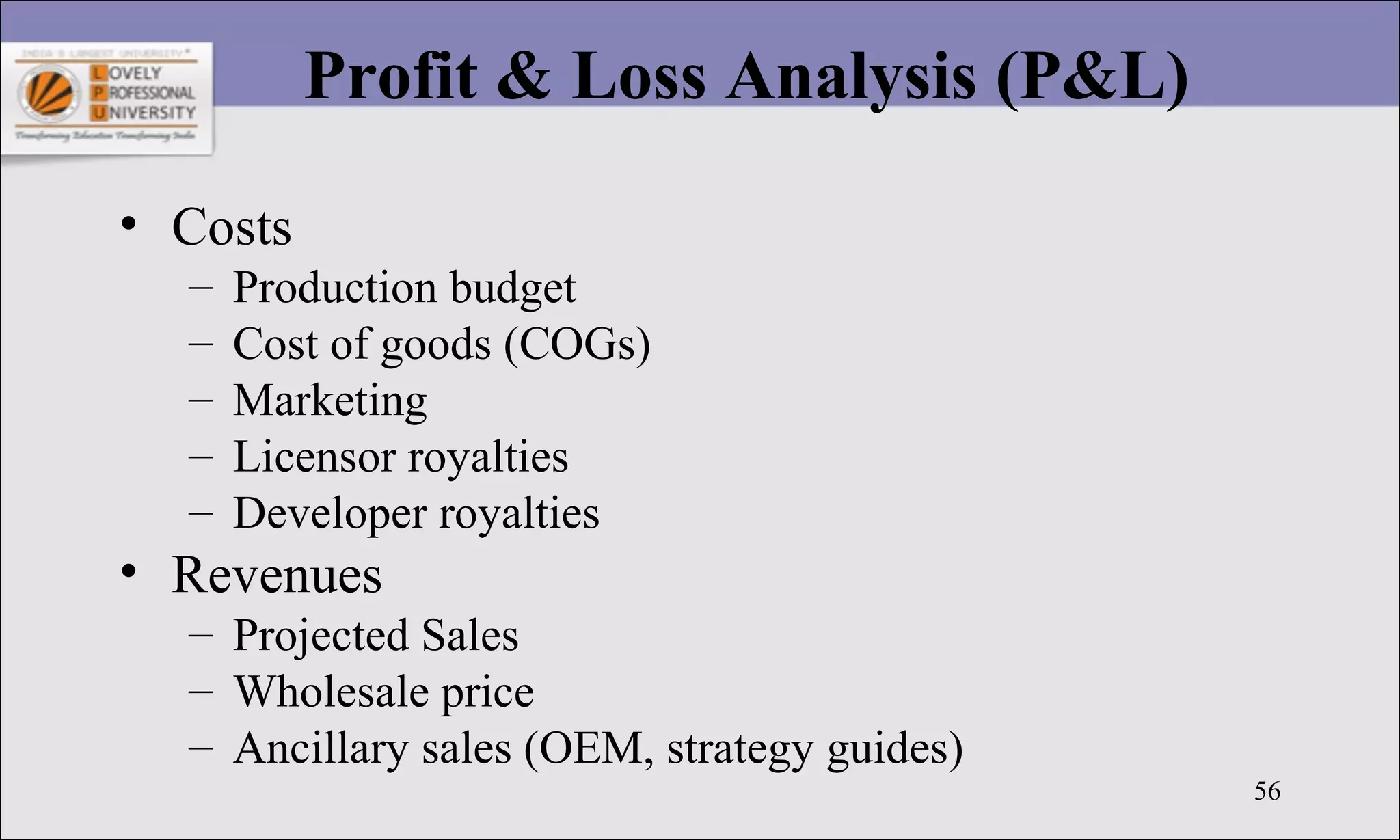 56
Profit & Loss Analysis (P&L)
• Costs
– Production budget
– Cost of goods (COGs)
– Marketing
– Licensor royalties
– Developer royalties
• Revenues
– Projected Sales
– Wholesale price
– Ancillary sales (OEM, strategy guides)
 