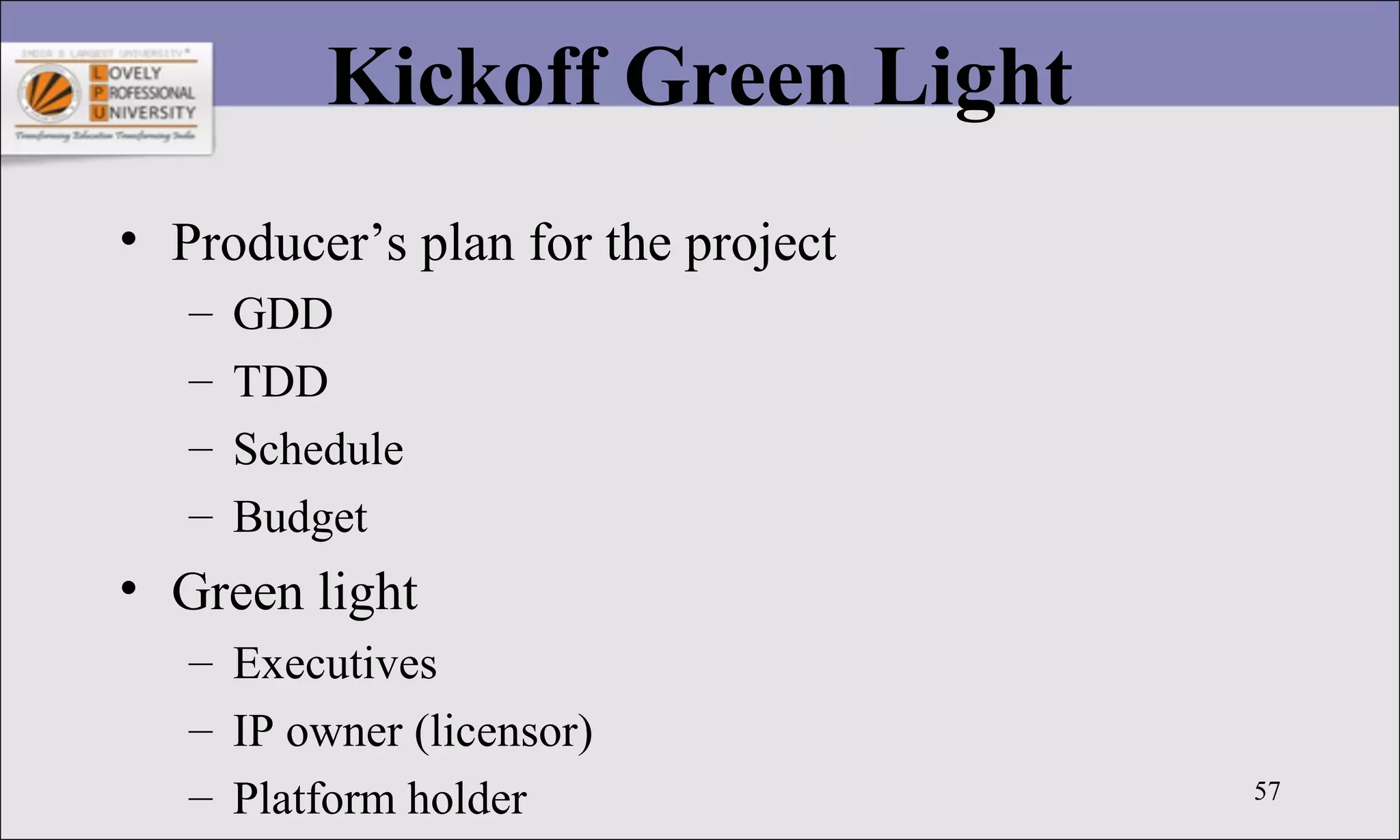57
Kickoff Green Light
• Producer’s plan for the project
– GDD
– TDD
– Schedule
– Budget
• Green light
– Executives
– IP owner (licensor)
– Platform holder
 