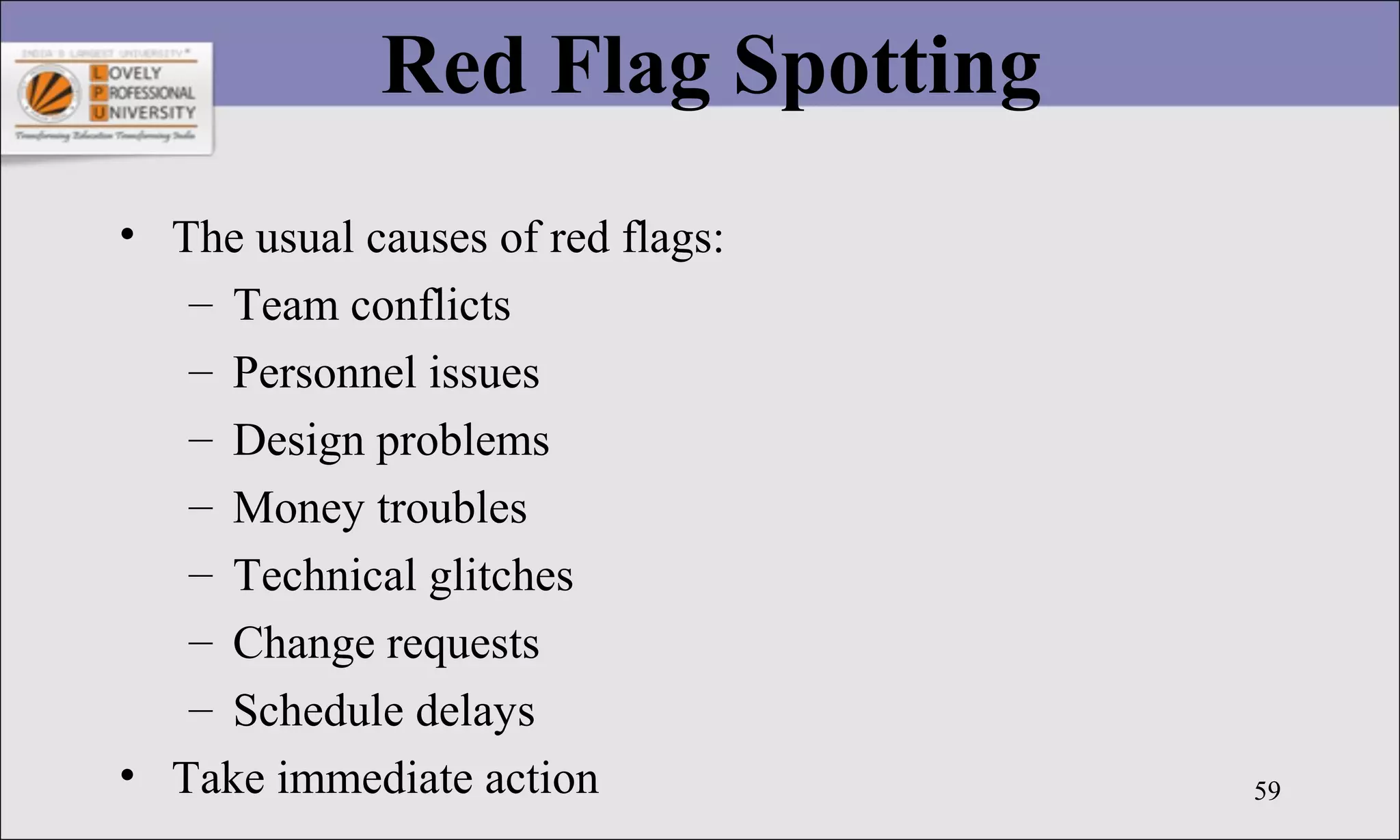 59
Red Flag Spotting
• The usual causes of red flags:
– Team conflicts
– Personnel issues
– Design problems
– Money troubles
– Technical glitches
– Change requests
– Schedule delays
• Take immediate action
 