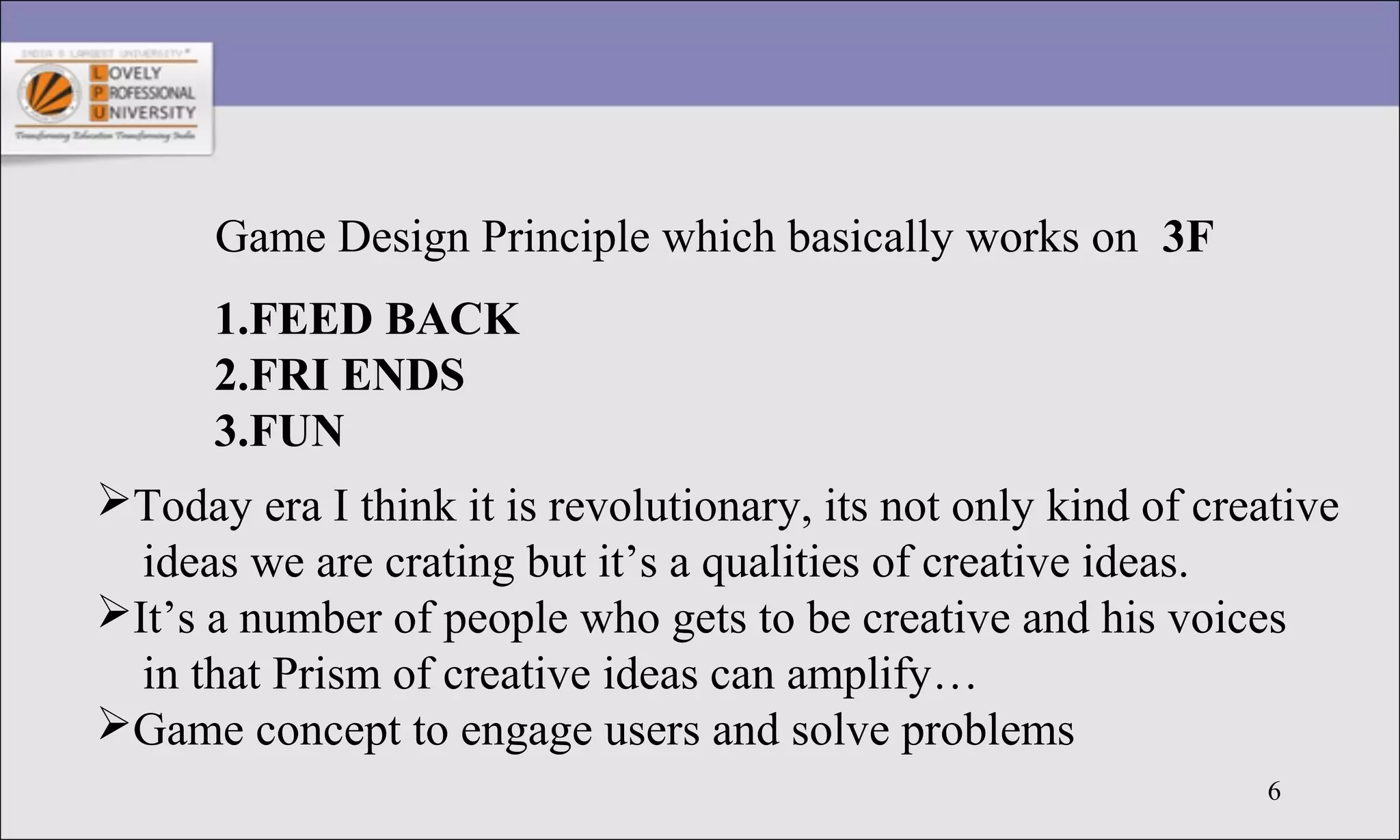 6
Game Design Principle which basically works on 3F
1.FEED BACK
2.FRI ENDS
3.FUN
Today era I think it is revolutionary, its not only kind of creative
ideas we are crating but it’s a qualities of creative ideas.
It’s a number of people who gets to be creative and his voices
in that Prism of creative ideas can amplify…
Game concept to engage users and solve problems
 