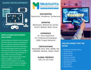 ONLINE GAMES THAT WE
OFFER
WHAT IS GAME DEVELOPMENT
SOLUTIONS?
Game development solutions that incorporate
blockchain games, 3D games, and metaverse
games are gaining in popularity. Blockchain
game development solutions provide players
with unique gameplay experiences, secure
ownership of in-game assets, and the ability to
earn cryptocurrency through gameplay. 3D
games offer immersive and realistic
experiences, while metaverse games allow
players to engage in shared virtual
environments. Developers can use these
solutions to create innovative and engaging
games that meet the demands of today's
gaming audiences.
Multiplayer Strategy Games
Casino Games
Sports Games
Puzzle Games
Adventure Games
Simulation Games
Role-playing Games
Board Games
Card Games
Racing Games
OUR MANTRA
Experience : Excellence : Exuberance
EXPERTISE
Blockchain| Metaverse| Games
AI|IoT| Mobile| Web| Cloud
EXPERIENCE
15+ Years Experience
1K+ Professional Employees
5000+ Project Delivered
CERTIFICATIONS
NASSCOM, FICCI, NSIC, MSME, ISO,
UPWORK, DRUPAL, NeGD, LINUX
GLOBAL PRESENCE
USA, U.K, SG, India
 
