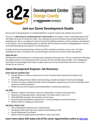 011321          <br />Join our Game Development Studio<br />Do you want to develop games on emerging platforms using the coolest new software and services? <br />If so, join our A2Z Research and Development’s Game Studio as we imagine, realize, and develop games that will shape the future of interactive media.  Our roadmap has several innovative and exciting things that will challenge you!  We are an agile team made up of only the brightest engineers, artists, producers and designers in the industry.  We are developing games on Android, iPhone, Kindle, and other emerging platforms.  We are continually developing new projects in an exciting space!    <br />At times you’ll be pair programming, at others you’ll be counted on to deliver on your own. The ideal candidate will have a true passion for new technologies and will not be afraid to take responsibility.<br />WHO ARE WE?<br />A2Z Research and Development is a wholly owned subsidiary of Amazon.com.  We are a small team that keeps the agility and focus of a startup but has the resources of a Fortune 500 industry leader.  Our management team values its technologists and makes it a place where you can be excited about work.  We are located in Orange County, California.<br />Game Development Engineer Job Summary:<br />WHAT ARE WE LOOKING FOR?<br />,[object Object]