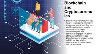 Blockchain
and
Cryptocurrenc
ies
• Blockchain and cryptocurrencies
have been attracting attention in
the gaming industry, as they can
enable new business models,
monetization strategies,
ownership rights, and
community engagement. Some
of the games that leverage
blockchain and cryptocurrencies
in 2023 are Axie Infinity,
CryptoKitties, Gods Unchained,
and Decentraland.
 