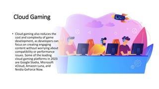Cloud Gaming
• Cloud gaming also reduces the
cost and complexity of game
development, as developers can
focus on creating engaging
content without worrying about
compatibility or performance
issues. Some of the leading
cloud gaming platforms in 2023
are Google Stadia, Microsoft
xCloud, Amazon Luna, and
Nvidia GeForce Now.
 