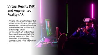 Virtual Reality (VR)
and Augmented
Reality (AR
• VR and AR are technologies that
create immersive and interactive
experiences by overlaying digital
content onto the real world or
simulating a virtual
environment. VR and AR have
been gaining popularity in the
gaming industry, as they offer
new ways of storytelling,
gameplay, and social interaction.
 