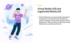 Virtual Reality (VR) and
Augmented Reality (AR
• VR and AR games can also provide educational,
therapeutic, and entertainment benefits for
various audiences. Some of the popular VR and
AR games in 2023 are Half-Life: Alyx, Beat Saber,
Pokemon Go, and Minecraft Earth.
 