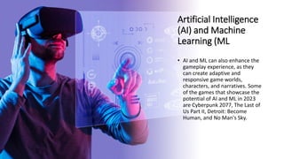 Artificial Intelligence
(AI) and Machine
Learning (ML
• AI and ML can also enhance the
gameplay experience, as they
can create adaptive and
responsive game worlds,
characters, and narratives. Some
of the games that showcase the
potential of AI and ML in 2023
are Cyberpunk 2077, The Last of
Us Part II, Detroit: Become
Human, and No Man's Sky.
 