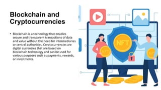Blockchain and
Cryptocurrencies
• Blockchain is a technology that enables
secure and transparent transactions of data
and value without the need for intermediaries
or central authorities. Cryptocurrencies are
digital currencies that are based on
blockchain technology and can be used for
various purposes such as payments, rewards,
or investments.
 