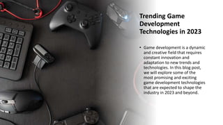 Trending Game
Development
Technologies in 2023
• Game development is a dynamic
and creative field that requires
constant innovation and
adaptation to new trends and
technologies. In this blog post,
we will explore some of the
most promising and exciting
game development technologies
that are expected to shape the
industry in 2023 and beyond.
 
