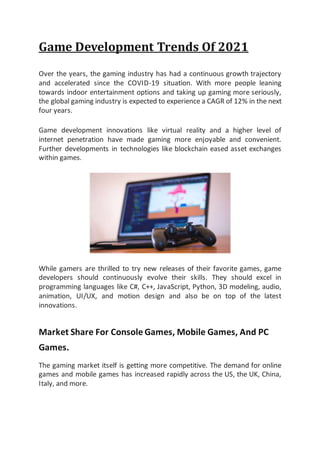 Game Development Trends Of 2021
Over the years, the gaming industry has had a continuous growth trajectory
and accelerated since the COVID-19 situation. With more people leaning
towards indoor entertainment options and taking up gaming more seriously,
the global gaming industry is expected to experience a CAGR of 12% in the next
four years.
Game development innovations like virtual reality and a higher level of
internet penetration have made gaming more enjoyable and convenient.
Further developments in technologies like blockchain eased asset exchanges
within games.
While gamers are thrilled to try new releases of their favorite games, game
developers should continuously evolve their skills. They should excel in
programming languages like C#, C++, JavaScript, Python, 3D modeling, audio,
animation, UI/UX, and motion design and also be on top of the latest
innovations.
Market Share For Console Games, Mobile Games, And PC
Games.
The gaming market itself is getting more competitive. The demand for online
games and mobile games has increased rapidly across the US, the UK, China,
Italy, and more.
 