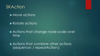 SKAction
Move actions
Rotate actions
Actions that change node scale over
time
Actions that combine other actions
(sequence: / repeatAction:)
 