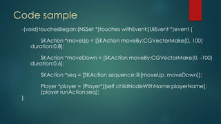 Code sample
-(void)touchesBegan:(NSSet *)touches withEvent:(UIEvent *)event {
SKAction *moveUp = [SKAction moveBy:CGVectorMake(0, 100)
duration:0.8];
SKAction *moveDown = [SKAction moveBy:CGVectorMake(0, -100)
duration:0.6];
SKAction *seq = [SKAction sequence:@[moveUp, moveDown]];
Player *player = (Player*)[self childNodeWithName:playerName];
[player runAction:seq];
}
 
