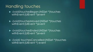 Handling touches
 -(void)touchesBegan:(NSSet *)touches
withEvent:(UIEvent *)event
 -(void)touchesMoved:(NSSet *)touches
withEvent:(UIEvent *)event
 -(void)touchesEnded:(NSSet *)touches
withEvent:(UIEvent *)event
 -(void) touchesCancelled:(NSSet *)touches
withEvent:(UIEvent *) event
 