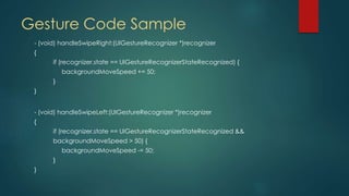 Gesture Code Sample
- (void) handleSwipeRight:(UIGestureRecognizer *)recognizer
{
if (recognizer.state == UIGestureRecognizerStateRecognized) {
backgroundMoveSpeed += 50;
}
}
- (void) handleSwipeLeft:(UIGestureRecognizer *)recognizer
{
if (recognizer.state == UIGestureRecognizerStateRecognized &&
backgroundMoveSpeed > 50) {
backgroundMoveSpeed -= 50;
}
}
 
