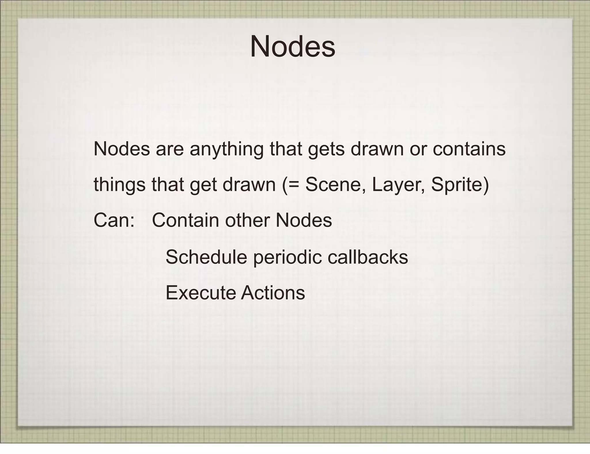 Nodes


Nodes are anything that gets drawn or contains
things that get drawn (= Scene, Layer, Sprite)
Can: Contain other Nodes
        Schedule periodic callbacks
        Execute Actions
 