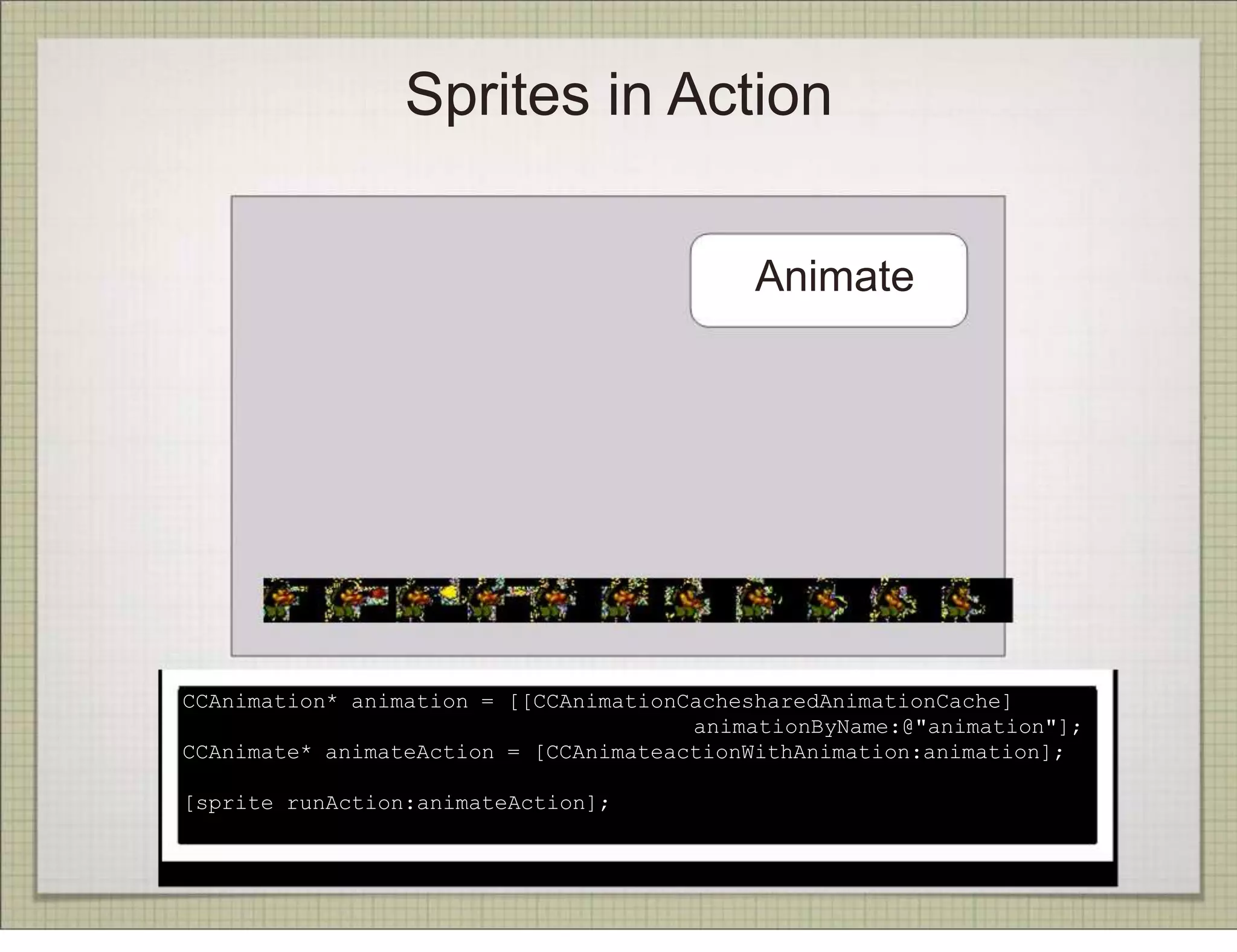Sprites in Action

                                           Animate




CCAnimation* animation = [[CCAnimationCachesharedAnimationCache]
                                       animationByName:@"animation"];
CCAnimate* animateAction = [CCAnimateactionWithAnimation:animation];

[sprite runAction:animateAction];
 