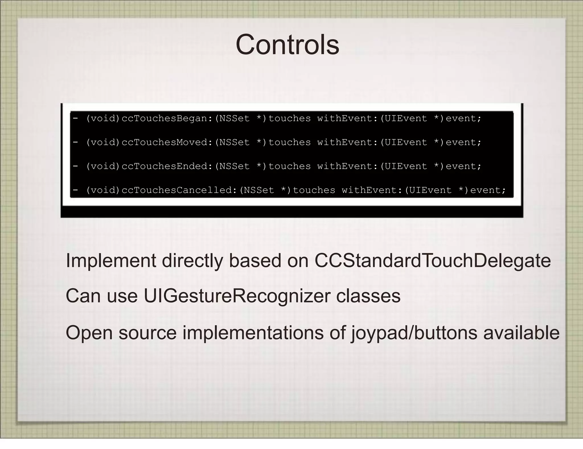 Controls

- (void)ccTouchesBegan:(NSSet *)touches withEvent:(UIEvent *)event;

- (void)ccTouchesMoved:(NSSet *)touches withEvent:(UIEvent *)event;

- (void)ccTouchesEnded:(NSSet *)touches withEvent:(UIEvent *)event;

- (void)ccTouchesCancelled:(NSSet *)touches withEvent:(UIEvent *)event;




Implement directly based on CCStandardTouchDelegate
Can use UIGestureRecognizer classes
Open source implementations of joypad/buttons available
 