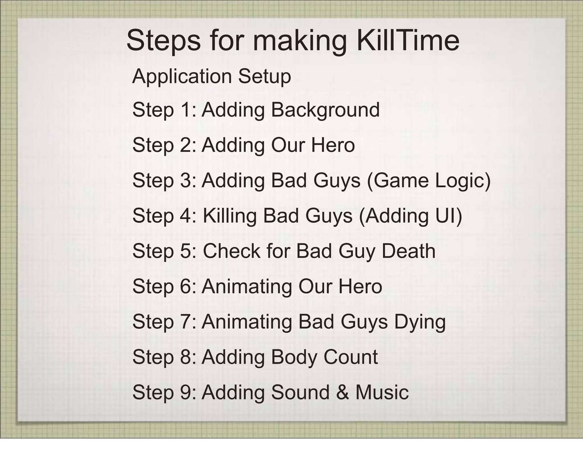 Steps for making KillTime
Application Setup
Step 1: Adding Background
Step 2: Adding Our Hero
Step 3: Adding Bad Guys (Game Logic)
Step 4: Killing Bad Guys (Adding UI)
Step 5: Check for Bad Guy Death
Step 6: Animating Our Hero
Step 7: Animating Bad Guys Dying
Step 8: Adding Body Count
Step 9: Adding Sound & Music
 