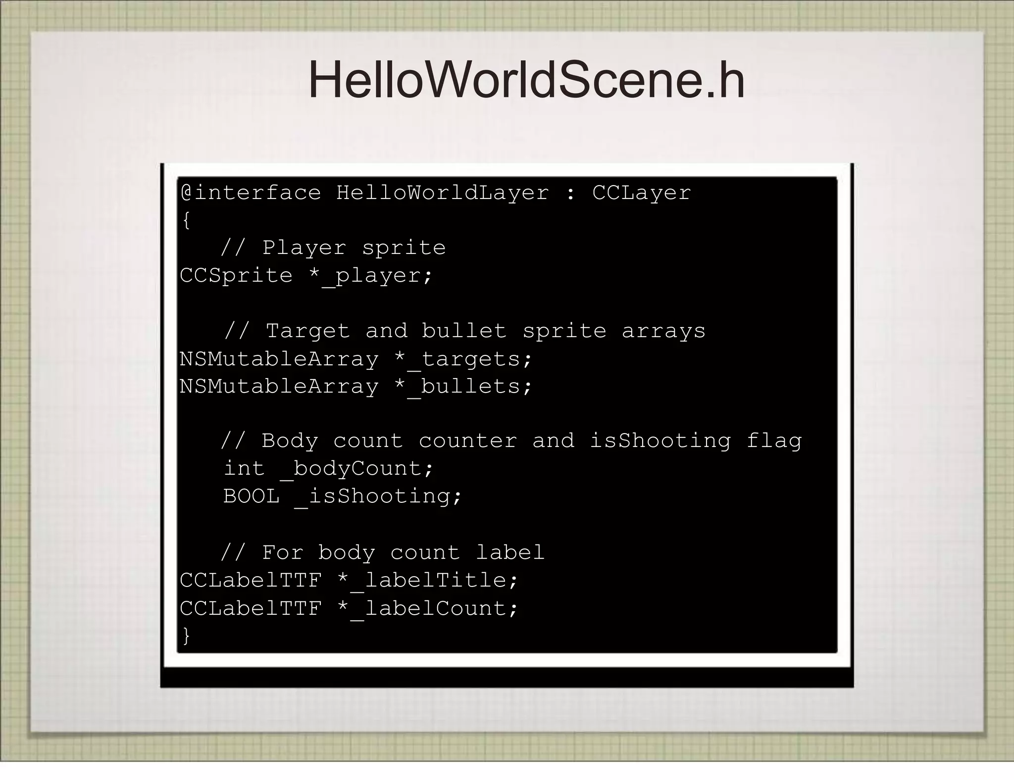 HelloWorldScene.h
@interface HelloWorldLayer : CCLayer
{
   // Player sprite
CCSprite *_player;

   // Target and bullet sprite arrays
NSMutableArray *_targets;
NSMutableArray *_bullets;

!   // Body count counter and isShooting flag
    int _bodyCount;
    BOOL _isShooting;
!
   // For body count label
CCLabelTTF *_labelTitle;
CCLabelTTF *_labelCount;
}
 