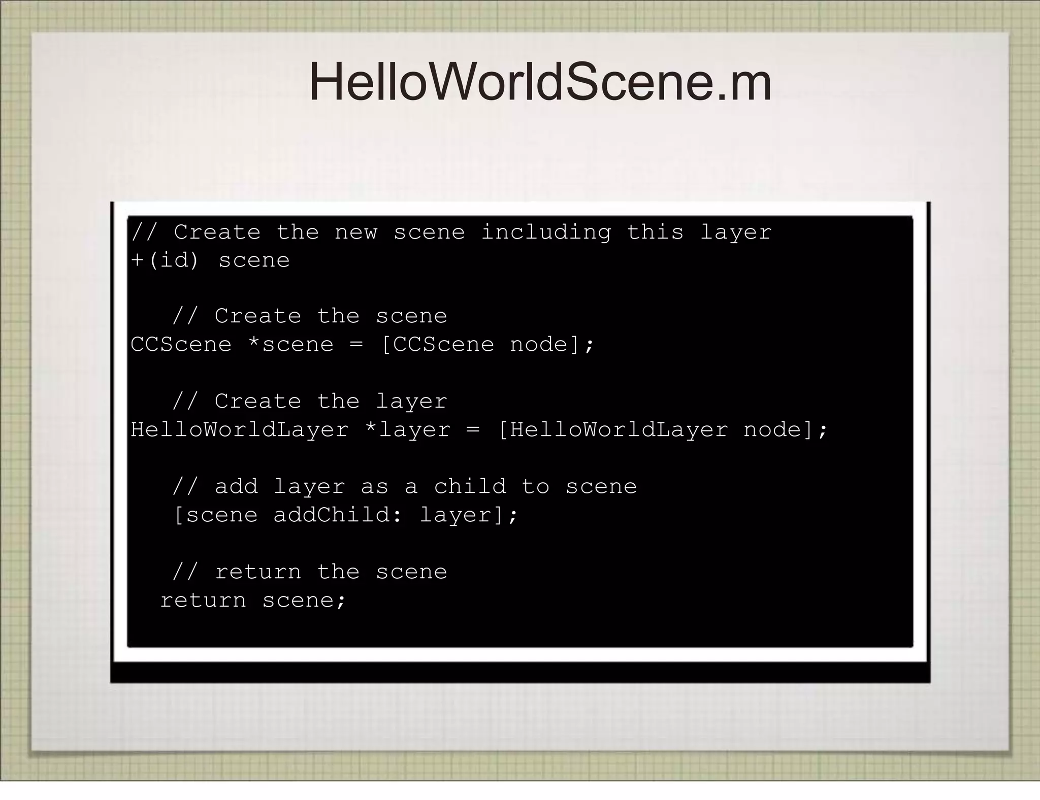 HelloWorldScene.m

// Create the new scene including this layer
+(id) scene
{
! // Create the scene
CCScene *scene = [CCScene node];
!
! // Create the layer
HelloWorldLayer *layer = [HelloWorldLayer node];
!
! // add layer as a child to scene
! [scene addChild: layer];
!
! // return the scene
  return scene;
}
 