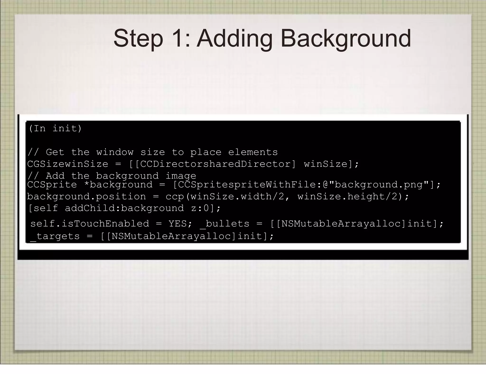 Step 1: Adding Background


(In init)

// Get the window size to place elements
CGSizewinSize = [[CCDirectorsharedDirector] winSize];
// Add the background image
CCSprite *background = [CCSpritespriteWithFile:@"background.png"];
background.position = ccp(winSize.width/2, winSize.height/2);
[self addChild:background z:0];
self.isTouchEnabled = YES; _bullets = [[NSMutableArrayalloc]init];
_targets = [[NSMutableArrayalloc]init];
 